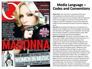 Media Language –
Codes and Conventions
Cover Lines: The cover line is summaries of the most
enticing features and articles which are inside that
magazine. The cover lines are situated in the top right hand
corner of the magazine as well as in third quarter of the
magazine under the masthead. The cover line makes the
audience more interested and want to read the magazine
more.
Barcode: By including a barcode once scanned the price
appears so the magazine can then be brought, the barcode
also identifies each magazine as an individual. The barcode
here has been situated in a portrait position up the right
hand size in the first quarter of the magazine.
Main Image/Splash: The splash is the main image on the
front cover; it takes up the majority of the front cover. It is
the first thing the reader sees when looking at the
magazine so it needs to be interesting and appeal to the
target market. The main image is of the successful artist
‘Madonna’. She is wearing a black jumper with a silver strap
around the hood of the black jumper. Madonna is also
wearing a shiny glove with two fingers on show. She is
starring directly into the camera, posing with a glared look
living up to the appearance she stands out in society to. The
pull quote ‘Stupid question! Next!’ lives up to Madonna’s
personality who the main article in the magazine is about.
Lure: The lure is a small section of a story is printed on the
front page and the full story or interview is advertised as
continuing inside. The lure here is ‘The 50 Best British
Albums is voted by you’ the text is overlaying a circle shape
of the British flag which relates to what the article is about.

 