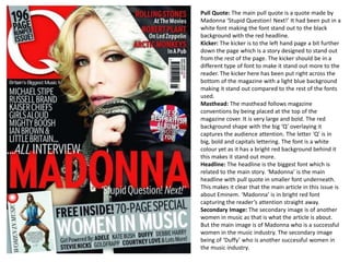 Pull Quote: The main pull quote is a quote made by
Madonna ‘Stupid Question! Next!’ It had been put in a
white font making the font stand out to the black
background with the red headline.
Kicker: The kicker is to the left hand page a bit further
down the page which is a story designed to stand out
from the rest of the page. The kicker should be in a
different type of font to make it stand out more to the
reader. The kicker here has been put right across the
bottom of the magazine with a light blue background
making it stand out compared to the rest of the fonts
used.
Masthead: The masthead follows magazine
conventions by being placed at the top of the
magazine cover. It is very large and bold. The red
background shape with the big ‘Q’ overlaying it
captures the audience attention. The letter ‘Q’ is in
big, bold and capitals lettering. The font is a white
colour yet as it has a bright red background behind it
this makes it stand out more.
Headline: The headline is the biggest font which is
related to the main story. ‘Madonna’ is the main
headline with pull quote in smaller font underneath.
This makes it clear that the main article in this issue is
about Eminem. ‘Madonna’ is in bright red font
capturing the reader’s attention straight away.
Secondary Image: The secondary image is of another
women in music as that is what the article is about.
But the main image is of Madonna who is a successful
women in the music industry. The secondary image
being of ‘Duffy’ who is another successful women in
the music industry.

 