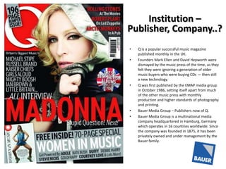 Institution –
Publisher, Company..?
•
•

•

•
•

Q is a popular successful music magazine
published monthly in the UK.
Founders Mark Ellen and David Hepworth were
dismayed by the music press of the time, as they
felt they were ignoring a generation of older
music buyers who were buying CDs — then still
a new technology.
Q was first published by the EMAP media group
in October 1986, setting itself apart from much
of the other music press with monthly
production and higher standards of photography
and printing.
Bauer Media Group – Publishers now of Q.
Bauer Media Group is a multinational media
company headquartered in Hamburg, Germany
which operates in 16 countries worldwide. Since
the company was founded in 1875, it has been
privately owned and under management by the
Bauer family.

 