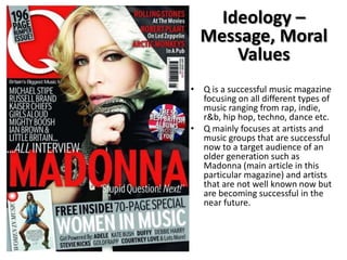 Ideology –
Message, Moral
Values
• Q is a successful music magazine
focusing on all different types of
music ranging from rap, indie,
r&b, hip hop, techno, dance etc.
• Q mainly focuses at artists and
music groups that are successful
now to a target audience of an
older generation such as
Madonna (main article in this
particular magazine) and artists
that are not well known now but
are becoming successful in the
near future.

 