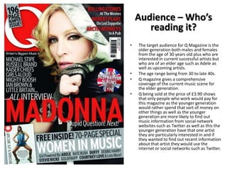 Audience – Who’s
reading it?
•

•
•

•

The target audience for Q Magazine is the
older generation both males and females
from the age of 30 years old plus who are
interested in current successful artists but
who are of an elder age such as Adele as
well as upcoming artists.
The age range being from 30 to late 40s.
Q magazine gives a comprehensive
coverage of the current music scene for
the elder generation.
Q being sold at the price of £3.90 shows
that only people who work would pay for
this magazine as the younger generation
would rather spend that sort of money on
other things as well as the younger
generation are more likely to find out
music information from social network
websites such as Twitter as well as this the
younger generation have that one artist
they are particularly interested in and if
they wanted to find out recent information
about that artist they would use the
internet or social networks such as Twitter.

 