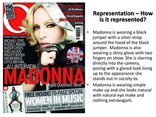 Representation – How
is it represented?
• Madonna is wearing a black
jumper with a silver strap
around the hood of the black
jumper. Madonna is also
wearing a shiny glove with two
fingers on show. She is starring
directly into the camera,
posing with a glared look living
up to the appearance she
stands out in society to.
• Madonna is wearing simple
make up and she looks natural
with natural eye make and
nothing extravagant.

 