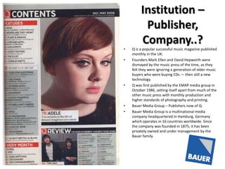 Institution –
Publisher,
Company..?
•
•

•

•
•

Q is a popular successful music magazine published
monthly in the UK.
Founders Mark Ellen and David Hepworth were
dismayed by the music press of the time, as they
felt they were ignoring a generation of older music
buyers who were buying CDs — then still a new
technology.
Q was first published by the EMAP media group in
October 1986, setting itself apart from much of the
other music press with monthly production and
higher standards of photography and printing.
Bauer Media Group – Publishers now of Q.
Bauer Media Group is a multinational media
company headquartered in Hamburg, Germany
which operates in 16 countries worldwide. Since
the company was founded in 1875, it has been
privately owned and under management by the
Bauer family.

 