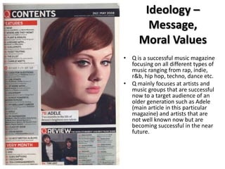 Ideology –
Message,
Moral Values
• Q is a successful music magazine
focusing on all different types of
music ranging from rap, indie,
r&b, hip hop, techno, dance etc.
• Q mainly focuses at artists and
music groups that are successful
now to a target audience of an
older generation such as Adele
(main article in this particular
magazine) and artists that are
not well known now but are
becoming successful in the near
future.

 