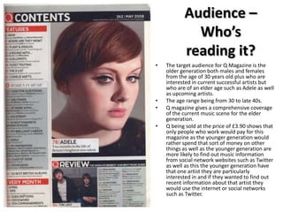 Audience –
Who’s
reading it?
•

•
•
•

The target audience for Q Magazine is the
older generation both males and females
from the age of 30 years old plus who are
interested in current successful artists but
who are of an elder age such as Adele as well
as upcoming artists.
The age range being from 30 to late 40s.
Q magazine gives a comprehensive coverage
of the current music scene for the elder
generation.
Q being sold at the price of £3.90 shows that
only people who work would pay for this
magazine as the younger generation would
rather spend that sort of money on other
things as well as the younger generation are
more likely to find out music information
from social network websites such as Twitter
as well as this the younger generation have
that one artist they are particularly
interested in and if they wanted to find out
recent information about that artist they
would use the internet or social networks
such as Twitter.

 