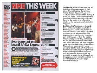 •

•

Subheading – The subheadings are all
in different fonts compared to each
other. The subheading ‘Band Index’
‘News’ ‘Radar’ ‘Reviews’ ‘Live’ and
‘Features’ are in capital letters making it
stand out more. The subheadings being
in different fonts make them the main
focus of the contents to inform the
reader of the features which are in the
magazine.
Brief Heading/Summary of Content –
Gives extra information on what is in
the magazine. The main summary of
content is about Oasis who is the band
the main article is featured on. The
page numbers are the most important
part on this page as then the reader
knows exactly where they are looking
for the information they want to read.
This layout also gives the page numbers
more attention as they are in a red font.
The audience automatically know
where to look for each article and what
each article is about by looking through
the subheadings until they find what
article they want. The audience are
then able to locate the article easily as
the page numbers are right next to it in
a bold red font making the page
numbers stand out.

 
