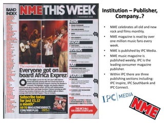 Institution – Publisher,
Company..?
•
•

•
•

•

NME celebrates all old and new
rock and films monthly.
NME magazine is read by over
one million music fans every
week.
NME is published by IPC Media.
NME music magazine is
published weekly. IPC is the
leading consumer magazine
publisher.
Within IPC there are three
publishing sections including:
IPC Inspire, IPC Southbank and
IPC Connect.

 