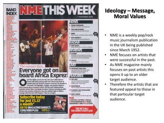 Ideology – Message,
Moral Values
• NME is a weekly pop/rock
music journalism publication
in the UK being published
since March 1952.
• NME focuses on artists that
were successful in the past.
• As NME magazine mainly
focuses on past artists this
opens it up to an older
target audience.
• Therefore the artists that are
featured appeal to those in
that particular target
audience.

 