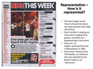Representation –
How is it
represented?
• The two images are of
‘Oasis’ all band members
are wearing quite dull, tatty,
old clothes.
• Each member is playing an
instrument ranging from
guitars, trumpets to a
keyboard type instrument.
• Oasis are an
English rock band formed
in Manchester in 1991.
• Oasis were influenced by
The Beatles, an influence
that was labelled by the
British media as an
"obsession“.

 