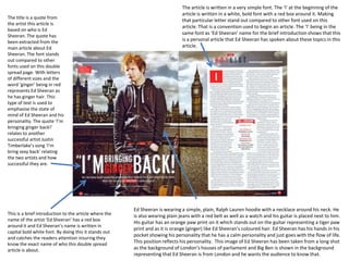 The title is a quote from
the artist this article is
based on who is Ed
Sheeran. The quote has
been extracted from the
main article about Ed
Sheeran. The font stands
out compared to other
fonts used on this double
spread page. With letters
of different sizes and the
word ‘ginger’ being in red
represents Ed Sheeran as
he has ginger hair. This
type of text is used to
emphasise the state of
mind of Ed Sheeran and his
personality. The quote ‘I’m
bringing ginger back!’
relates to another
successful artist Justin
Timberlake’s song ‘I’m
bring sexy back’ relating
the two artists and how
successful they are.

This is a brief introduction to the article where the
name of the artist ‘Ed Sheeran’ has a red box
around it and Ed Sheeran’s name is written in
capital bold white font. By doing this it stands out
and catches the readers attention insuring they
know the exact name of who this double spread
article is about.

The article is written in a very simple font. The ‘I’ at the beginning of the
article is written in a white, bold font with a red box around it. Making
that particular letter stand out compared to other font used on this
article. That is a convention used to begin an article. The ‘I’ being in the
same font as ‘Ed Sheeran’ name for the brief introduction shows that this
is a personal article that Ed Sheeran has spoken about these topics in this
article.

Ed Sheeran is wearing a simple, plain, Ralph Lauren hoodie with a necklace around his neck. He
is also wearing plain jeans with a red belt as well as a watch and his guitar is placed next to him.
His guitar has an orange paw print on it which stands out on the guitar representing a tiger paw
print and as it is orange (ginger) like Ed Sheeran’s coloured hair. Ed Sheeran has his hands in his
pocket showing his personality that he has a calm personality and just goes with the flow of life.
This position reflects his personality. This image of Ed Sheeran has been taken from a long shot
as the background of London’s houses of parliament and Big Ben is shown in the background
representing that Ed Sheeran is from London and he wants the audience to know that.

 