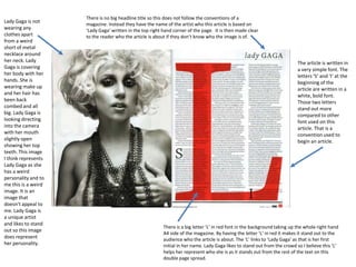 Lady Gaga is not
wearing any
clothes apart
from a weird
short of metal
necklace around
her neck. Lady
Gaga is covering
her body with her
hands. She is
wearing make up
and her hair has
been back
combed and all
big. Lady Gaga is
looking directing
into the camera
with her mouth
slightly open
showing her top
teeth. This image
I think represents
Lady Gaga as she
has a weird
personality and to
me this is a weird
image. It is an
image that
doesn’t appeal to
me. Lady Gaga is
a unique artist
and likes to stand
out so this image
does represent
her personality.

There is no big headline title so this does not follow the conventions of a
magazine. Instead they have the name of the artist who this article is based on
‘Lady Gaga’ written in the top right hand corner of the page. It is then made clear
to the reader who the article is about if they don’t know who the image is of.

The article is written in
a very simple font. The
letters ‘S’ and ‘I’ at the
beginning of the
article are written in a
white, bold font.
Those two letters
stand out more
compared to other
font used on this
article. That is a
convention used to
begin an article.

There is a big letter ‘L’ in red font in the background taking up the whole right hand
A4 side of the magazine. By having the letter ‘L’ in red it makes it stand out to the
audience who the article is about. The ‘L’ links to ‘Lady Gaga’ as that is her first
initial in her name. Lady Gaga likes to stand out from the crowd so I believe this ‘L’
helps her represent who she is as it stands out from the rest of the text on this
double page spread.

 