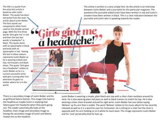 The title is a quote from
the artist this article is
based on who Justin
Bieber. The quote has been
extracted from the main
article about Justin Bieber.
The font stands out
compared to other fonts
used on this double spread
page. With the first three
words ‘Girls give me’ in red
and then the last two
words ‘a headache!’ in
black. This quote starts
with an apostrophe in black
and ends with an
apostrophe in red. Having
the text in these colours
represents Justin Bieber as
he is wearing a black vest
top, red trousers and black
shoes. The quote ‘Girls give
me a headache!’ relates to
Justin Bieber as he is a
current successful artist
with girls running after him
wherever he goes no
matter where he is in the
world.

There is a secondary image of Justin Bieber and his
ex girlfriend Selena Gomez. This image links back to
the headline as maybe Justin is implying that
Selena gave him headache when they were going
out. The reader automatically looks at the
headline, main image and secondary image so
having the secondary image of Justin and Selena
implies this to the headline.

The article is written in a very simple font. As this article is an interview
between Justin Bieber and a journalist for this particular magazine. The
questions the journalist asked Justin have been written in red and Justin’s
answers have been written in black. This is a clear indication between the
journalist and Justin who is speaking towards the reader.

Justin Bieber is wearing a simple, plain black vest top with a silver chain necklace around his
neck. He is also wearing plain red jeans as well as black trainers to match his top. He is also
wearing a silver chain bracelet around his right wrist. Justin Bieber has one tattoo saying
‘Believe’ up his arm that is visible. The word ‘Believe’ relates to his music album he has recently
released as well as it is a word he uses for motivation. He is sitting on a chair but the chair is
opposite with his arm holding on to it whilst he leans back. This image represents Justin Bieber
and his ‘cool’ personality that he lives up.

 