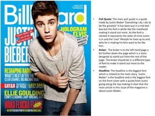 •

•

•

Pull Quote: The main pull quote is a quote
made by Justin Bieber ‘Everything I do, I do to
be the greatest’ It has been put in a red text
box but the font is white like the masthead
making it stand out more. As the font is
slanted it represents the state of mine Justin
is in and the ‘cool’ lifestyle he lives up to and
who he is making his fans want to be like
him.
Kicker: The kicker is to the left hand page a
bit further down the page which is a story
designed to stand out from the rest of the
page. The kicker should be in a different type
of font to make it stand out more to the
reader.
Headline: The headline is the biggest font
which is related to the main story. ‘Justin
Bieber’ is the headline and is the biggest font
on the front cover with a quote from Justin
going along the top making it clear that the
main article in this issue of the magazine is
about Justin Bieber.

 