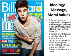 Ideology –
Message,
Moral Values
• Billboard is a music
magazine focusing on all
different types of music
ranging from rap, indie,
r&b, hip hop, techno,
dance etc.
• Billboard mainly focuses
at artists and music
groups that are
successful now such as
Justin Bieber (main
article in this particular
magazine), Drake,
Beyoncé, Katy Perry and
so on.

 