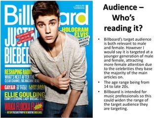 Audience –
Who’s
reading it?
• Billboard’s target audience
is both relevant to male
and female. However I
would say it is targeted at a
younger generation of male
and female, attracting
more female attention due
to the celebrities they base
the majority of the main
articles on.
• The age range being from
14 to late 20s.
• Billboard is intended for
music professionals so this
could widen the range of
the target audience they
are targeting.

 