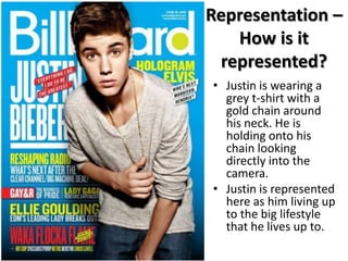 Representation –
How is it
represented?
• Justin is wearing a
grey t-shirt with a
gold chain around
his neck. He is
holding onto his
chain looking
directly into the
camera.
• Justin is represented
here as him living up
to the big lifestyle
that he lives up to.

 