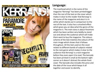 Language:
The masthead which is the name of the
magazine ‘Kerrang!’ has been printed bigger
than the rest of the text on the cover which
makes it clear to the reader that Kerrang! is
the name of the magazine and also it is in
white which stands out in comparison to the
rest of the text. It also has a smashed effect
which gives you an idea what the genre of the
magazine is. The main story is about Paramore
which has been written very boldly to stand
out and attract the audience which will make
them want to buy the magazine. The colours
scheme of the text matches the colours of the
main image which shows that it follows
throughout. All the text used on the cover
relates to different bands of subjects related
to the rock genre which makes it clear to the
audience that Kerrang! is a rock magazine
before they even open it to read. The barcode
has been printed in small at the bottom right
corner so it doesn’t distract the whole front
cover. The barcode also includes the price and
the date of the issue which keeps it all
together and easier to identify.
 