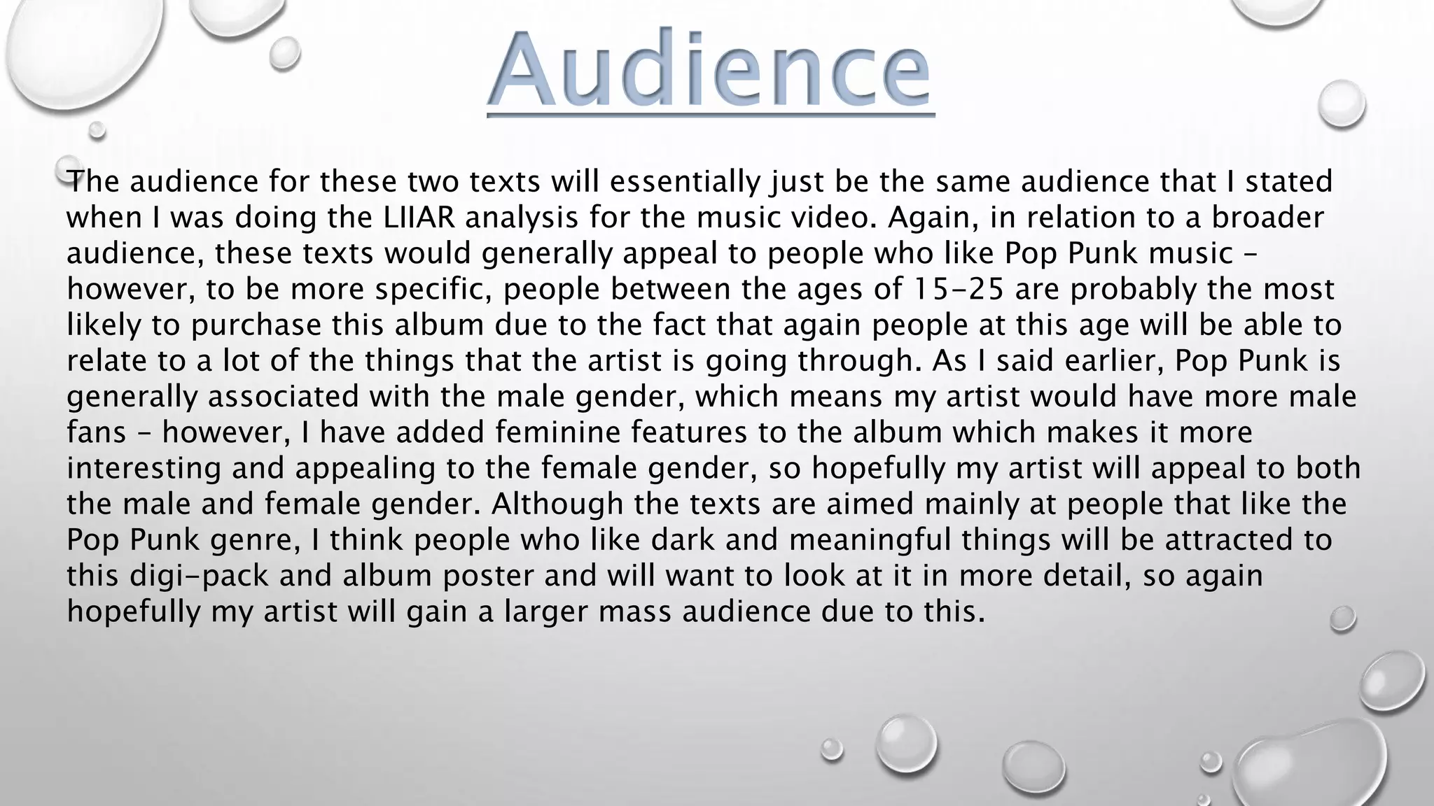Audience
The audience for these two texts will essentially just be the same audience that I stated
when I was doing the LIIAR analysis for the music video. Again, in relation to a broader
audience, these texts would generally appeal to people who like Pop Punk music –
however, to be more specific, people between the ages of 15-25 are probably the most
likely to purchase this album due to the fact that again people at this age will be able to
relate to a lot of the things that the artist is going through. As I said earlier, Pop Punk is
generally associated with the male gender, which means my artist would have more male
fans – however, I have added feminine features to the album which makes it more
interesting and appealing to the female gender, so hopefully my artist will appeal to both
the male and female gender. Although the texts are aimed mainly at people that like the
Pop Punk genre, I think people who like dark and meaningful things will be attracted to
this digi-pack and album poster and will want to look at it in more detail, so again
hopefully my artist will gain a larger mass audience due to this.
 
