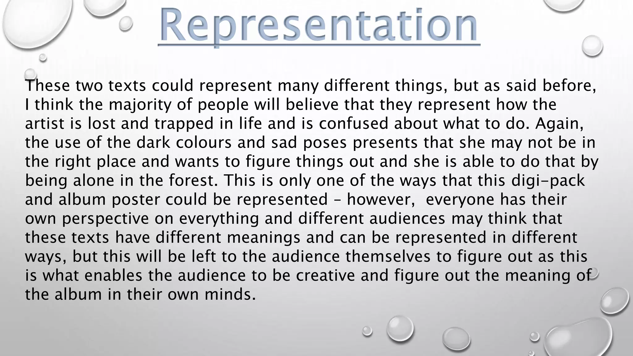 Representation
These two texts could represent many different things, but as said before,
I think the majority of people will believe that they represent how the
artist is lost and trapped in life and is confused about what to do. Again,
the use of the dark colours and sad poses presents that she may not be in
the right place and wants to figure things out and she is able to do that by
being alone in the forest. This is only one of the ways that this digi-pack
and album poster could be represented – however, everyone has their
own perspective on everything and different audiences may think that
these texts have different meanings and can be represented in different
ways, but this will be left to the audience themselves to figure out as this
is what enables the audience to be creative and figure out the meaning of
the album in their own minds.
 