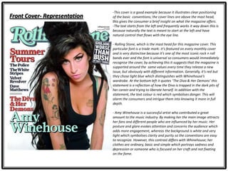 Front Cover- Representation
-This cover is a good example because it illustrates clear positioning
of the basic conventions; the cover lines are above the mast head,
this gives the consumer a brief insight on what the magazine offers.
-The text starts from the left and frequently works it way down this is
because naturally the text is meant to start at the left and have
natural control that flows with the eye line.
- Rolling Stone, which is the mast head for this magazine cover. This
particular font is a trade mark: it’s featured on every monthly cover
and is very distinctive because it’s one of the most iconic rock n roll
bands ever and the font is universal so consumers would immediately
recognise the cover, by achieving this it suggests that the magazine is
supported around the same values every time they release a new
issue, but obviously with different information. Generally, it’s red but
they chose light blue which distinguishes with Whinehouse’s
wardrobe. At the bottom left it quotes ‘The Diva & Her Demons’ this
statement is a reflection of how the Diva is trapped in the dark pits of
her career and trying to liberate herself. In addition with the
statement, the text colour is red which symbolises danger. This will
alarm the consumers and intrigue them into knowing it more in full
depth.
- Amy Winehouse is a successful artist who contributed a great
amount to the music industry. By making her the main image attracts
her fans and different people who are influenced by her music. Her
posture and glare evokes attention and concerns the audience which
adds more engagement, whereas the background is white and very
light which symbolises clarity and purity so the conventions are easy
to recognize. However, this contrast differs with Whinehouse; her
clothes are ordinary, basic and simple which portrays sadness and
depression or someone who is focused on her craft and not fixating
on the fame.
 