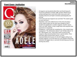 Front Cover- Institution
Publisher-
Bauer Media Group
- Q magazine was founded by Mark Ellen and David Hepworth.
- Q was first published in October 1986, by Bauer Media Group,
setting itself apart form much of the other music press with
monthly production and higher standards of photography and
printing.
- In the early years the magazine was sub-titled “The modern guide
to music and more”.
- Originally, it was to be called Cue (as in the sense of cueing a
record, ready to play), but the name was changed so that it
wouldn’t be mistaken for a snooker magazine. Another reason,
cited in Q’s 200th edition, is that a single-letter title would be more
prominent on newsstands.
- Q Magazine is well known for compiling lists. It has created many,
ranging from "The 100 Greatest albums" and “50 Best albums” to
the "100 Greatest' Lists". Every other month, Q and its sister
magazine, Mojo (owned by Bauer) have a special edition. These
have been about musical times, genres, or a very
important/influential musician. Q, the UK’s biggest selling music
monthly magazine, sits at the heart of a cross-platform brand that
celebrates the biggest stars in rock and roll and brings you the most
exciting new artists.
 