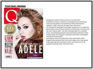Front Cover- Ideology
- Q magazine creates trends as much as it records them.
- Q magazine serves as a portal to a growing young, trend setting,
multi cultural audience. As excellent journalists and inventive
marketers, VIBE is the voice of urban music and culture.
- The Q brand has developed a worldwide reputation as a trusted and
finest quality voice of musical authority amongst fans, musicians and
the music industry alike - one that is founded upon Q's unrivalled
access, world-beating exclusives and outstanding production values.
- Predominately, the magazine is devoted to interviews with popular
commercial musical artist.
- According to some critics that some critics and readers of the
magazine have believed that it has lost its edge, and is now opting
to play safe with who and what it covers, focusing more on the
popularity of bands rather than their music.
 