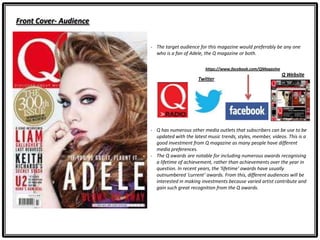 Front Cover- Audience
- The target audience for this magazine would preferably be any one
who is a fan of Adele, the Q magazine or both.
Twitter
- Q has numerous other media outlets that subscribers can be use to be
updated with the latest music trends, styles, member, videos. This is a
good investment from Q magazine as many people have different
media preferences.
- The Q awards are notable for including numerous awards recognising
a lifetime of achievement, rather than achievements over the year in
question. In recent years, the ‘lifetime’ awards have usually
outnumbered ‘current’ awards. From this, different audiences will be
interested in making investments because varied artist contribute and
gain such great recognition from the Q awards.
Q Website
https://www.facebook.com/QMagazine
 