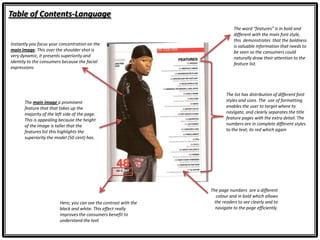 Table of Contents-Language
The word “features” is in bold and
different with the main font style,
this demonstrates that the boldness
is valuable information that needs to
be seen so the consumers could
naturally draw their attention to the
feature list.
Here, you can see the contrast with the
black and white. This effect really
improves the consumers benefit to
understand the text
The list has distribution of different font
styles and sizes. The use of formatting
enables the user to target where to
navigate, and clearly separates the title
feature pages with the extra detail. The
numbers are in complete different styles
to the text; its red which again
Instantly you focus your concentration on the
main image. This over the shoulder shot is
very dynamic, it presents superiority and
identity to the consumers because the facial
expressions
The main image a prominent
feature that that takes up the
majority of the left side of the page.
This is appealing because the height
of the image is taller that the
features list this highlights the
superiority the model (50 cent) has.
The page numbers are a different
colour and in bold which allows
the readers to see clearly and to
navigate to the page efficiently.
 