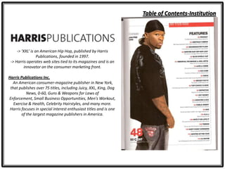 Table of Contents-Institution
-> ‘XXL’ is an American Hip Hop, published by Harris
Publications, founded in 1997.
-> Harris operates web sites tied to its magazines and is an
innovator on the consumer marketing front.
Harris Publications Inc.
An American consumer-magazine publisher in New York,
that publishes over 75 titles, including Juicy, XXL, King, Dog
News, 0-60, Guns & Weapons for Laws of
Enforcement, Small Business Opportunities, Men's Workout,
Exercise & Health, Celebrity Hairstyles, and many more.
Harris focuses in special interest enthusiast titles and is one
of the largest magazine publishers in America.
 