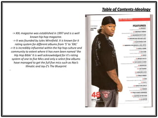 Table of Contents-Ideology
-> XXL magazine was established in 1997 and is a well
known hip hop magazine.
-> It was founded by Jules Winnfield. It is known for it
rating system for different albums from ‘S’ to ‘XXL’
-> It is incredibly influential within the hip hop culture and
community to extent where it has even been named ‘the
Hip Hop Bible’ It is well acknowledged for it’s rating
system of one to five Mics and only a select few albums
have managed to get the full five mics such as Nas’s
Illmatic and Jay-Z’s The Blueprint
-
 
