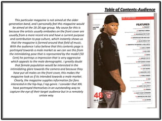 Table of Contents-Audience
This particular magazine is not aimed at the older
generation band, and I personally feel this magazine would
be aimed at the 16-26 age group. My cause for this is
because the artists usually embodies on the front cover are
usually from a more recent era and have a current purpose
and contribution to pop culture, which instantly shows us
that the magazine is formed around that field of music.
With the audience I also believe that this contents page is
portrayed towards a male market as we can see this from
the intimidating pose that is represented by the model (50
Cent) he portrays a impression that is very aggressive
which appeals to the male demographic. I greatly doubt
that female population would be interested in the
intimidating glare towards the camera and because they
have put all males on the front cover, this makes the
magazine look as if its intended towards a male market.
Clearly, the magazine supplies information for fans
interested in the hip-hop / rap genre. I consider that XXL
have portrayed themselves in an outstanding way to
capture the eye of their target audience but in a remotely
unisex way.
 