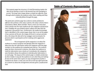 Table of Contents-Representation
This contents page has structure; it’s brief formatting implies the
idea of not having so much in the business but still managing to
survive. The large main image allows a simple but effective flow
through which enables the audience when there reading and they
naturally follow through the page.
This particular contents page has a diverse variety of features
offered. One of these is the colour scheme; the colour scheme that is
associated is White, Black and Red. There is more of a masculine
colour and for this the main audience for this magazine would be for
men. Probably the use of bland colours reflects the idea that the
magazine is focused for men. Furthermore, the media terminology
that is identified in this content page shows that in one of the pages
it has a picture of 50 cent, the image of 50 cent is serious and also
firm, this shows the idea of he has swagger and accentuates his
persona which is portrayed as if he’s making a firm aggressive
statement.
The arrangement of the magazine is to allow the
audience to clearly recognize and identify what the magazine is
about but also the information within the magazine with the page
numbers so the audience be compelled and read on. The contents
page has been structured in columns, this allows the audience to
read the information more clearly as it coordinates the categories
and, therefore allows the audience to identify what information is
on each page. The layout of the content page is reliable and formal,
by this it makes it easy for the audience to see what they are looking
for but at the same time it gives an easy arrangement of what is
needed to be shown. It only uses one line on the top right hand side
as a column to show the arrangement and also gives a professional
look.
 