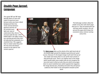 Double Page Spread-
Language
The Main image takes up the whole of the right hand side of
the double page spread this displays superiority and great
success. Because it’s the largest image it will catch the eye of
the reader and means that it is one of the main articles in
that particular issue. There is no caption next to the image
which would make some readers who do not recognise the
two artist want to find out who they are which encourages
them to search and find more which expands the magazine.
The image denotes fun, friendship and talent this will attract
audiences that relate to this atmosphere and fans of the
band.
The bold page numbers allow the
reader to be clear with which page
they are on. They are boxed with red
and have white numbers, the red
ground the page which keeps the
consistent colour scheme running
every time.
The capital ‘O’ and ‘A’ helps
identify where to start and
make sit stand out more
because when you have a black
background there has
To be contrast between
darkness and the use
Of connotes pure,
light and easy to
understand. Also, there is
structure with the text. ‘JAYZ +
KANYE WEST’ this effect really is
eye catching because they start
of really big then graduates to a
small font text. This suggests
that no matter what they print
the two artist will always
amount to the inferior and
remain superior.
 