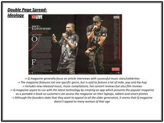 Double Page Spread-
Ideology
-> Q magazine generally focus on article interviews with successful music stars/celebrities
-> The magazine features not one specific genre, but is said to feature a lot of indie, pop and hip-hop
-> Includes new released music, music compilations, live concert reviews but also film reviews
-> Q magazine aspire to run with the latest technology by creating an app which presents the popular magazine
as a portable e-book so customers can access the magazine on their laptops, tablets and smart phones
-> Although the founders state that they want to appeal to all the older generation, it seems that Q magazine
doesn't appeal to many woman of that age
 