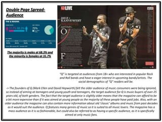 Double Page Spread-
Audience
“Q” is targeted at audiences from 18+ who are interested in popular Rock
and Roll bands and have a eager interest in upcoming bands/artists. The
social demographics of “Q” readers will be.
-> The founders of Q (Mark Ellen and David Hepworth) felt the older audience of music consumers were being ignored,
so instead of aiming at teenagers and young youth and teenagers, the target audience for Q is music buyers of over 25
years old, of both genders. The fact that the target audience is slightly older means that the magazine can afford to be
a bit more expensive than if it was aimed at young people as the majority of these people have paid jobs. Also, with an
older audience the magazine can also contain more information about old ‘classic’ albums and music from past decades
as it would suit the audience. Q features many genres of music so it is suited to all music lovers. The magazine has a
mass audience as it is so fashionable, but could also be referred to as having a specific audience, as it is specifically
aimed at only music fans.
The majority is males at 68.3% and
the minority is females at 31.7%
 