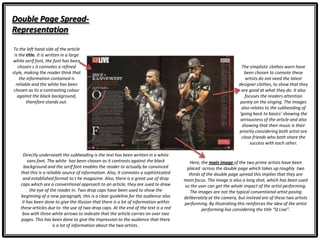 Double Page Spread-
Representation
Here, the main image of the two prime artists have been
placed across the double page which takes up roughly two
thirds of the double page spread this implies that they are
main focus. The image is also a long shot, which has been used
so the user can get the whole impact of the artist performing.
The images are not the typical conventional artist posing
deliberately at the camera, but instead are of these two artists
performing. By illustrating this reinforces the idea of the artist
performing live considering the title “Q Live”.
To the left hand side of the article
is the title. It is written in a large
white serif font, the font has been
chosen s it connotes a refined
style, making the reader think that
the information contained is
reliable and the white has been
chosen as its a contrasting colour
against the black background,
therefore stands out.
The simplistic clothes worn have
been chosen to connote these
artists do not need the latest
designer clothes, to show that they
are good at what they do. It also
focuses the readers attention
purely on the singing. The images
also relates to the subheading of
‘going back to basics’ showing the
seriousness of the article and also
showing that their music is their
priority considering both artist are
close friends who both share the
success with each other.
Directly underneath the subheading is the text has been written in a white
sans font. The white has been chosen as it contrasts against the black
background and the serif font enables the reader to actually be convinced
that this is a reliable source of information. Also, it connotes a sophisticated
and established format to t he magazine. Also, there is a great use of drop
caps which are a conventional approach to an article, they are sued to draw
the eye of the reader in. Two drop caps have been used to show the
beginning of a new paragraph, this is a clear guideline for the audience also
it has been done to give the illusion that there is a lot of information within
these articles due to the use of two drop caps. At the end of the text is a red
box with three white arrows to indicate that the article carries on over two
pages. This has been done to give the impression to the audience that there
is a lot of information about the two artists .
 