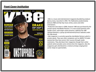 Front Cover-Institution
-Vibe is a music and entertainment magazine founded by producer
Quincy Jones, launched in 1993. The Publication predominately
features R&B and Hip Hop music artists, actors and other
entertainers.
-Production shut down in 2009, however VIBE was purchased by the
private equity InterMedia Partners. It is now issued quarterly with
double covers, with larger online presence, aided by the VIBE
LifeStyle Network, a group of entertainment/music websites under
the Vibe brand.
-Vibe magazine is currently owned by InterMedia Partners which is
private equity. They own other companies such as WAPA-TV (radio
station) but they have earner their success through media
institutions. They distribute their magazines though their online
website which provides some articles from the magazine. Also the
magazines gets distributed to a mixture of shops ranging from
corner shops to supermarkets.
 