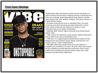 Front Cover-Ideology
-People idolise urban artist because of their success and wealth so in
order to achieve this they attract audiences because it shows big music
artist such as Brandy, Snoop Dogg, Mariah Carey, Beyoncé, Jennifer
Lopez, Keyshia Cole, Janet Jackson, Lil Wayne, The Fugees, Eminem, T.I.,
R. Kelly, Michael Jackson.
--The online version focuses more on individual artists. The online
version has more facts and shows key videos linked with a certain
article. Online version also has references to artists on social
networking sites such as twitter and facebook.
-- Originally called ‘Volume’ before co-founder Scott Poulson-Bryant
called it ‘Vibe’.
-- ‘VIBE’ archives the celebrities, sounds, fashion, lifestyle and business
born of urban music with an authoritative voice.
-- ‘VIBE Vixen’ is a magazine geared towards female readers of Vibe
Magazine that covers fashion, beauty, dating, entertainment, and
societal issues for "urban minded females".
-- VIBE offers advertising equally online and in the magazine, it
embodies over 25 websites in it’s total.“ No other urban culture brand
has the credibility to provide advertisers with direct access to high-
profile events counting music festivals, fashion shows, film, movie
premieres and award show celebrations.
 