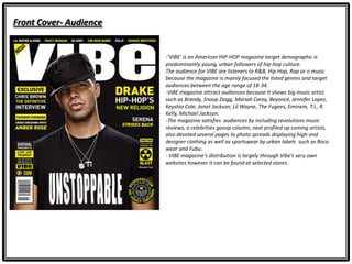 Front Cover- Audience
-‘VIBE’ is an American HIP-HOP magazine target demographic is
predominantly young, urban followers of hip-hop culture.
The audience for VIBE are listeners to R&B, Hip Hop, Rap or o music
because the magazine is mainly focused the listed genres and target
audiences between the age range of 18-34.
-VIBE magazine attract audiences because it shows big music artist
such as Brandy, Snoop Dogg, Mariah Carey, Beyoncé, Jennifer Lopez,
Keyshia Cole, Janet Jackson, Lil Wayne, The Fugees, Eminem, T.I., R.
Kelly, Michael Jackson.
-The magazine satisfies audiences by including revolutions music
reviews, a celebrities gossip column, next profiled up coming artists,
also devoted several pages to photo spreads displaying high-end
designer clothing as well as sportswear by urban labels such as Roca
wear and Fubu.
- VIBE magazine's distribution is largely through Vibe’s very own
websites however it can be found at selected stores.
 