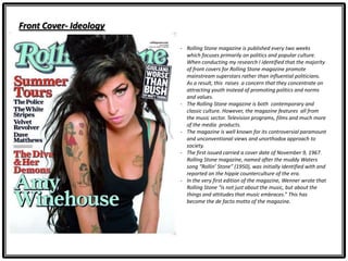 Front Cover- Ideology
- Rolling Stone magazine is published every two weeks
which focuses primarily on politics and popular culture.
When conducting my research I identified that the majority
of front covers for Rolling Stone magazine promote
mainstream superstars rather than influential politicians.
As a result, this raises a concern that they concentrate on
attracting youth instead of promoting politics and norms
and values.
- The Rolling Stone magazine is both contemporary and
classic culture. However, the magazine features all from
the music sector. Television programs, films and much more
of the media products.
- The magazine is well known for its controversial paramount
and unconventional views and unorthodox approach to
society.
- The first issued carried a cover date of November 9, 1967.
Rolling Stone magazine, named after the muddy Waters
song “Rollin’ Stone” (1950), was initially identified with and
reported on the hippie counterculture of the era.
- In the very first edition of the magazine, Wenner wrote that
Rolling Stone “is not just about the music, but about the
things and attitudes that music embraces.” This has
become the de facto motto of the magazine.
 