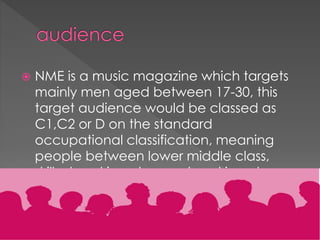 

NME is a music magazine which targets
mainly men aged between 17-30, this
target audience would be classed as
C1,C2 or D on the standard
occupational classification, meaning
people between lower middle class,
skilled working class and working class
are all targets of this specific magazine
publication.

 