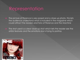 

The picture of Florence is very posed and a close up photo, this lets
the audience understand what is included in the magazine which
could attract the readers and fans of Florence and the Machine



The shot used is a clear close-up shot which lets the reader see the
artists features and the emotions she is trying to portray

 