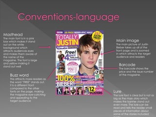 Masthead

The main font is in a pink
box which makes it stand
out on the white
background which
attracts audiences eyes
and makes them aware of
the name of the
magazine. The font is large
and yellow making it
stand out well

Buzz word

This attracts more readers as
the word “FREE” stands out,
it is a different front
compared to the other
fonts on the page, making
the magazine eye-catching
and appealing to the
target audience

Main image

The main picture of Justin
Bieber takes up all of the
front page and is zoomed
in which attracts the target
audience and readers

Barcode

The barcode shows the
price and the issue number
of the magazine.

Lure

The lure font is clear but is not as
big as the main story which
makes the banner stand out
even more. The lure can be
read and tells the reader small
pieces of information about
some of the stories included

 