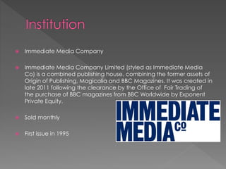 

Immediate Media Company



Immediate Media Company Limited (styled as Immediate Media
Co) is a combined publishing house, combining the former assets of
Origin of Publishing, Magicalia and BBC Magazines. It was created in
late 2011 following the clearance by the Office of Fair Trading of
the purchase of BBC magazines from BBC Worldwide by Exponent
Private Equity.



Sold monthly



First issue in 1995

 