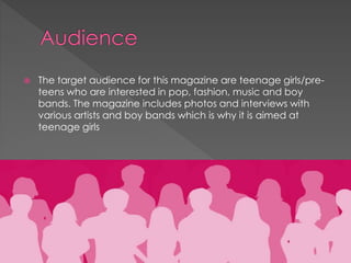 

The target audience for this magazine are teenage girls/preteens who are interested in pop, fashion, music and boy
bands. The magazine includes photos and interviews with
various artists and boy bands which is why it is aimed at
teenage girls

 