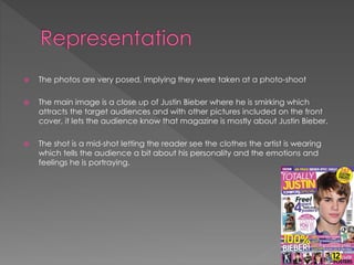 

The photos are very posed, implying they were taken at a photo-shoot



The main image is a close up of Justin Bieber where he is smirking which
attracts the target audiences and with other pictures included on the front
cover, it lets the audience know that magazine is mostly about Justin Bieber.



The shot is a mid-shot letting the reader see the clothes the artist is wearing
which tells the audience a bit about his personality and the emotions and
feelings he is portraying.

 