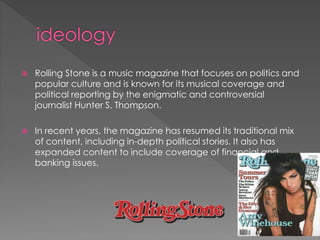 

Rolling Stone is a music magazine that focuses on politics and
popular culture and is known for its musical coverage and
political reporting by the enigmatic and controversial
journalist Hunter S. Thompson.



In recent years, the magazine has resumed its traditional mix
of content, including in-depth political stories. It also has
expanded content to include coverage of financial and
banking issues.

 
