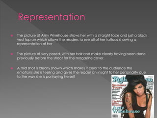 

The picture of Amy Winehouse shows her with a straight face and just a black
vest top on which allows the readers to see all of her tattoos showing a
representation of her



The picture of very posed, with her hair and make clearly having been done
previously before the shoot for the magazine cover.



A mid shot is clearly shown which makes it clear to the audience the
emotions she is feeling and gives the reader an insight to her personality due
to the way she is portraying herself

 