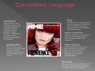Masthead-

The Masthead is clear,
bold and stands out as it
is a large, white font on
a red hair coloured
background which
grabs the readers
attention. It follows the
conventions as it is
placed at the top left of
the magazine

Spelling line-

The line “New Musical
Express” makes the reader
aware of what the
magazine is about which
attracts audience and
readers.

Plug-

The plug stand out and allows the
reader to see specific things that
may interest them about the
specific edition of the magazine,
attracting attention

Main cover line-

The main cover line is a quote from
Florence which clearly relates to
what is included inside of the
magazine

Main picture-

The main picture on the cover is
big and takes up the whole of
the cover which is effective
because it is clear what is
included ad could attract
readers attention

Barcode-

The cover follows the conventions as the
barcode is visible and shows the price
and release date of the magazine

 
