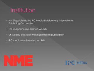 • NME is published by IPC Media Ltd (formerly International
Publishing Corporation
• The magazine is published weekly
• UK weekly pop/rock music journalism publication

• IPC media was founded in 1968

 